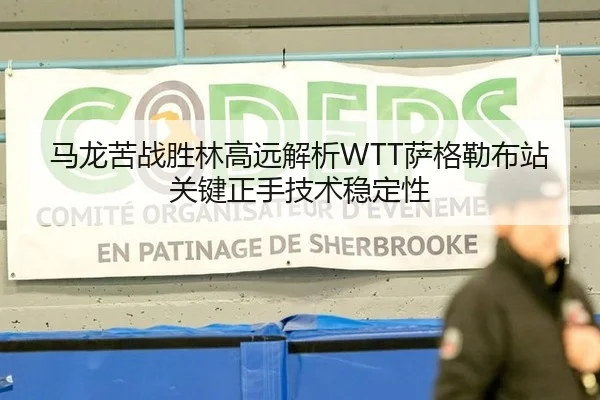 马龙苦战胜林高远解析WTT萨格勒布站关键正手技术稳定性
