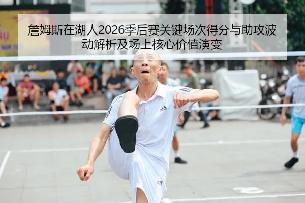 詹姆斯在湖人2026季后赛关键场次得分与助攻波动解析及场上核心价值演变
