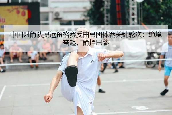 中国射箭队奥运资格赛反曲弓团体赛关键轮次：绝境奋起，箭指巴黎